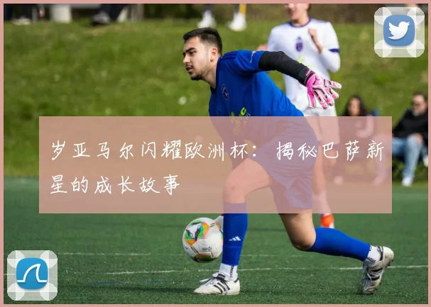 岁亚马尔闪耀欧洲杯：揭秘巴萨新星的成长故事