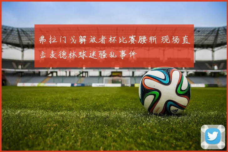 弗拉门戈解放者杯比赛腰斩 现场直击麦德林球迷骚乱事件