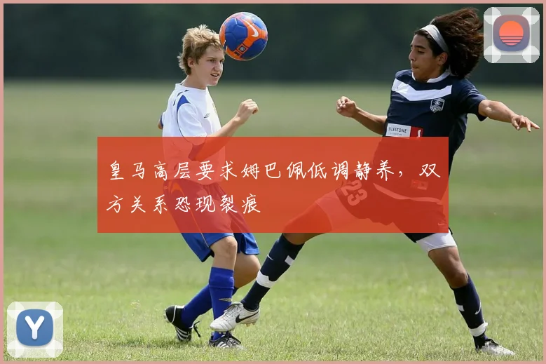 皇马高层要求姆巴佩低调静养，双方关系恐现裂痕