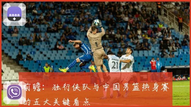 前瞻：独行侠队与中国男篮热身赛的五大关键看点