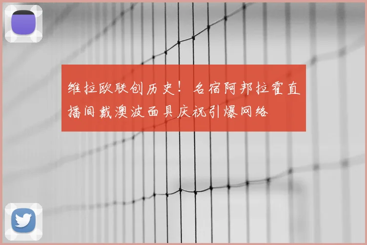 维拉欧联创历史！名宿阿邦拉霍直播间戴澳波面具庆祝引爆网络