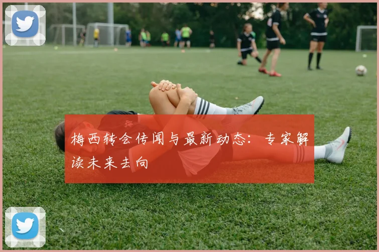 梅西转会传闻与最新动态:专家解读未来去向