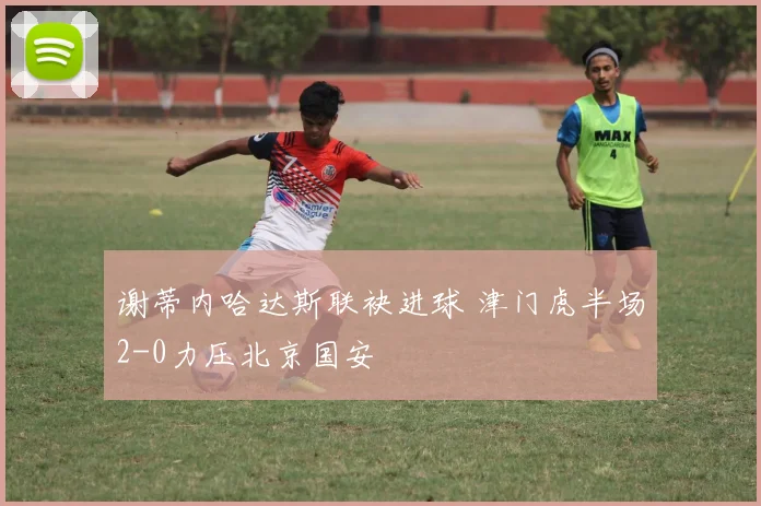 谢蒂内哈达斯联袂进球 津门虎半场2-0力压北京国安