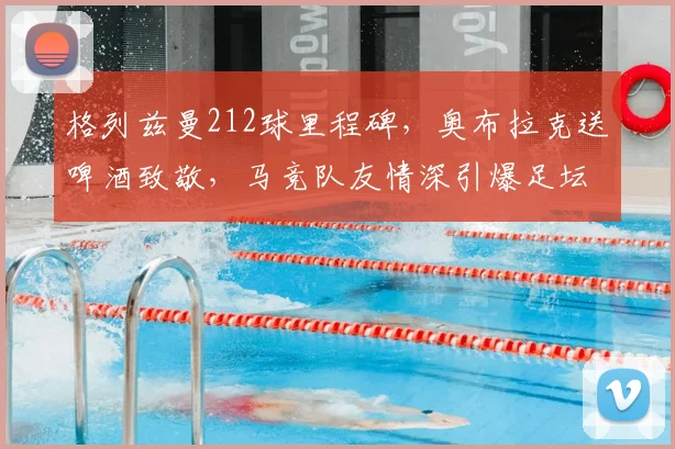 格列兹曼212球里程碑,奥布拉克送啤酒致敬,马竞队友情深引爆足坛话题
