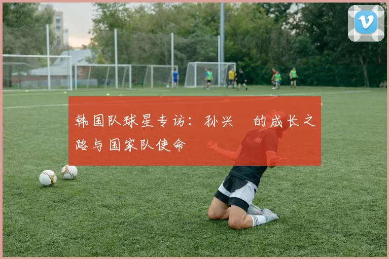 韩国队球星专访:孙兴慜的成长之路与国家队使命