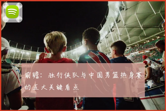 前瞻:独行侠队与中国男篮热身赛的五大关键看点