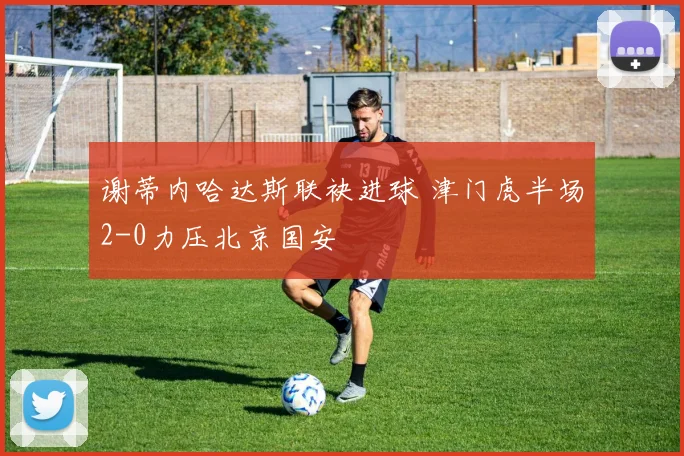 谢蒂内哈达斯联袂进球 津门虎半场2-0力压北京国安