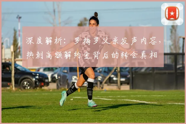 深度解析:罗梅罗父亲发声内容,热刺高额解约金背后的转会真相
