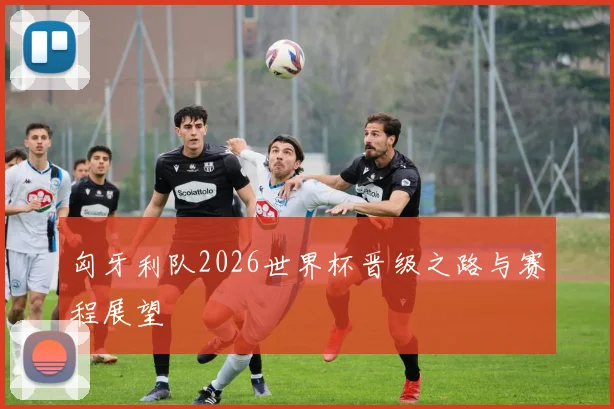 匈牙利队2026世界杯晋级之路与赛程展望